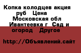 Копка колодцев акция-1800 руб › Цена ­ 1 800 - Московская обл., Ивантеевка г. Сад и огород » Другое   